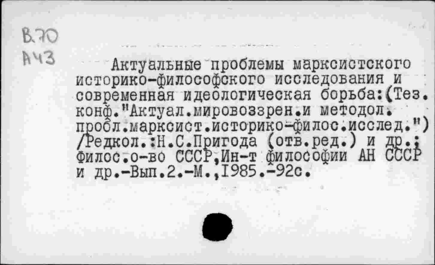 ﻿ЬЧЗ
Актуальные проблемы марксистского историко-философского исследования и современная идеологическая борьба:(Тез. конф.иАктуал.мировоззрен.и методол. проол.марксист.историконфилос.исслед.”) /Редкол.:Н.С.Пригода (отв.ред.) и др.: Филос.о-во СССР,Ин-т философии АН СССР и др.-Вып.2.-М.,1985.-92с.